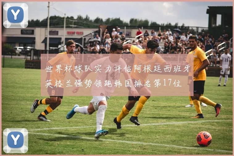 世界杯球队实力评估阿根廷西班牙英格兰强势领跑韩国排名第17位