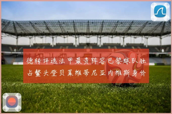 德转评选法甲最贵阵容巴黎球队独占鳌头登贝莱维蒂尼亚内维斯身价破亿