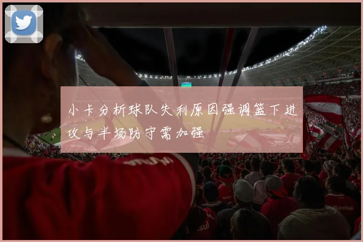 小卡分析球队失利原因强调篮下进攻与半场防守需加强