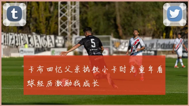 卡布回忆父亲执教小卡时光童年看球经历激励我成长