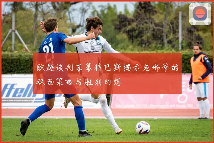 欧超谈判落幕特巴斯揭示老佛爷的双面策略与胜利幻想
