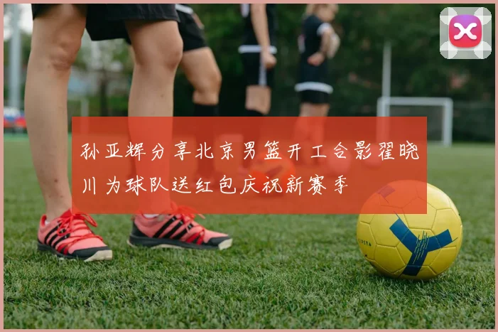 孙亚辉分享北京男篮开工合影翟晓川为球队送红包庆祝新赛季