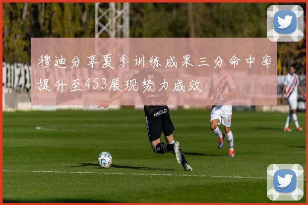 穆迪分享夏季训练成果三分命中率提升至453展现努力成效