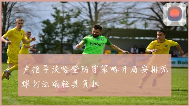 卢指导谈哈登防守策略开局安排无球打法减轻其负担