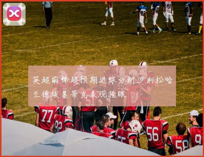 英超前锋超预期进球分析沙利松哈兰德埃基蒂克表现抢眼