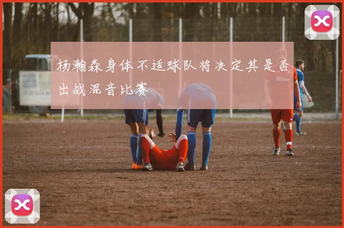 杨瀚森身体不适球队将决定其是否出战混音比赛