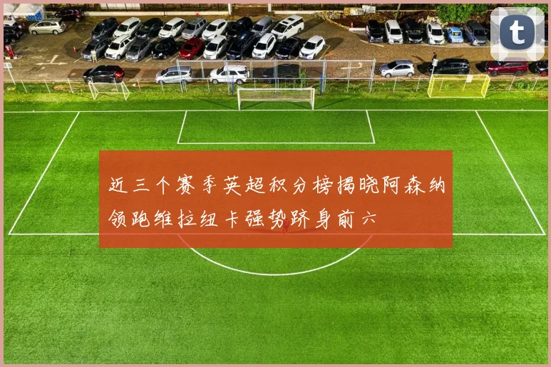 近三个赛季英超积分榜揭晓阿森纳领跑维拉纽卡强势跻身前六