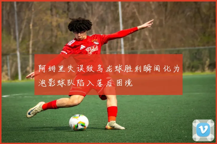 阿姆里失误致乌龙球胜利瞬间化为泡影球队陷入落后困境