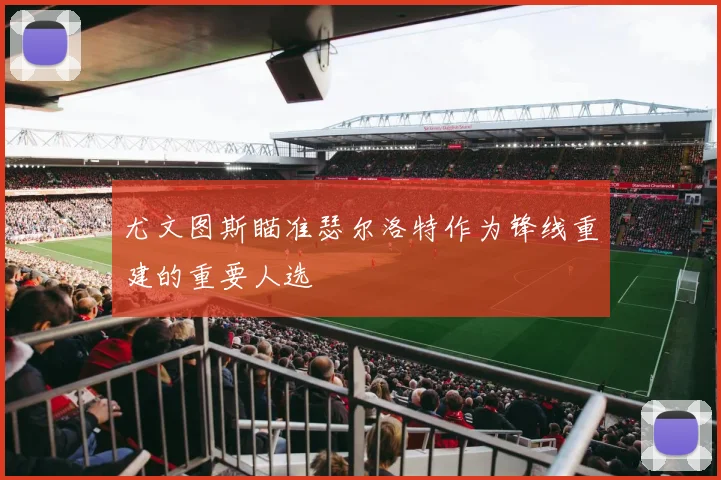 尤文图斯瞄准瑟尔洛特作为锋线重建的重要人选