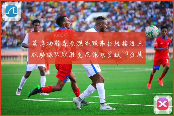 菜鸟杨瀚森表现亮眼弗拉格接近三双助球队取胜克尼佩尔贡献19分展现实力