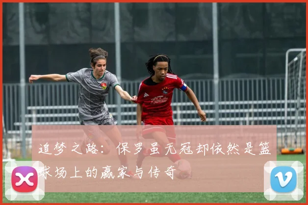 追梦之路：保罗虽无冠却依然是篮球场上的赢家与传奇