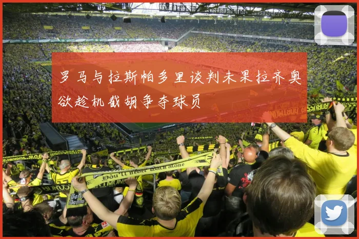 罗马与拉斯帕多里谈判未果拉齐奥欲趁机截胡争夺球员