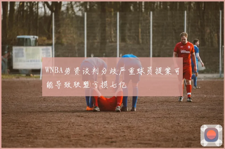WNBA劳资谈判分歧严重球员提案可能导致联盟亏损七亿