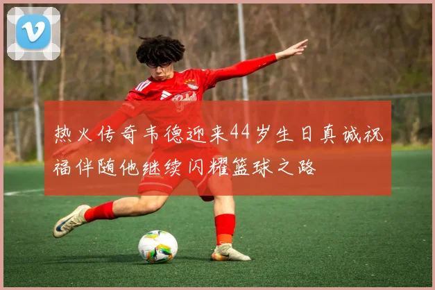 热火传奇韦德迎来44岁生日真诚祝福伴随他继续闪耀篮球之路