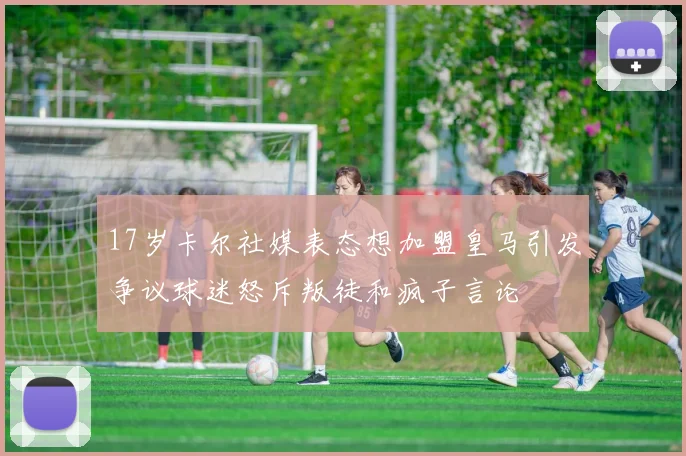 17岁卡尔社媒表态想加盟皇马引发争议球迷怒斥叛徒和疯子言论