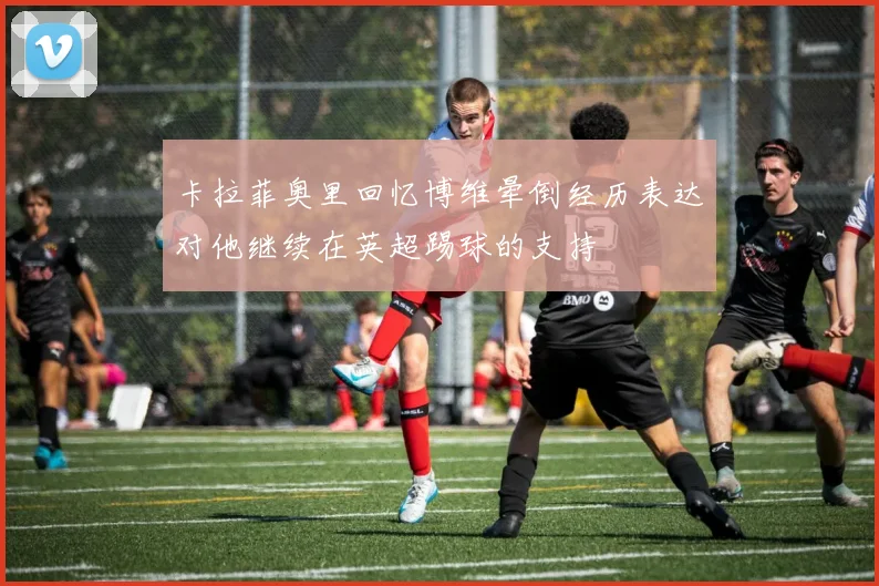 卡拉菲奥里回忆博维晕倒经历表达对他继续在英超踢球的支持