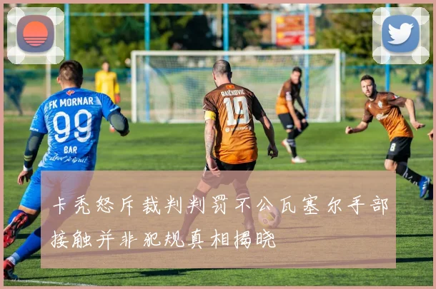 卡秃怒斥裁判判罚不公瓦塞尔手部接触并非犯规真相揭晓