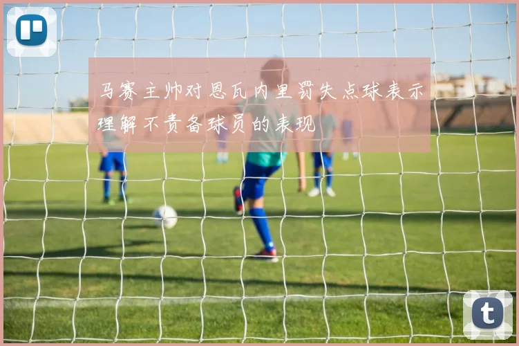 马赛主帅对恩瓦内里罚失点球表示理解不责备球员的表现
