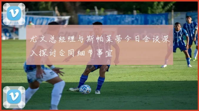 尤文总经理与斯帕莱蒂今日会谈深入探讨合同细节事宜