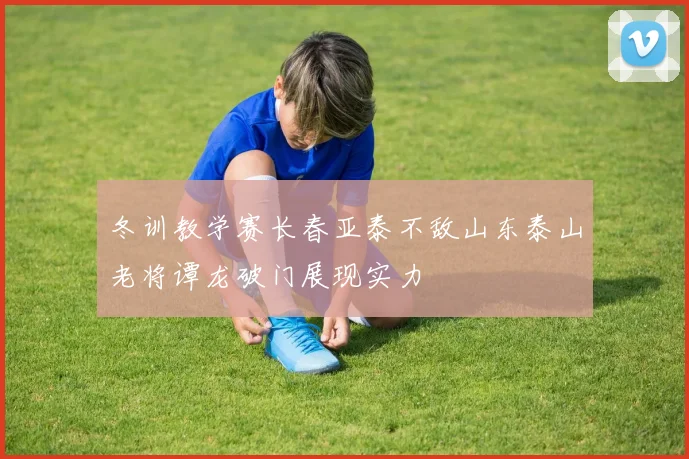 冬训教学赛长春亚泰不敌山东泰山老将谭龙破门展现实力